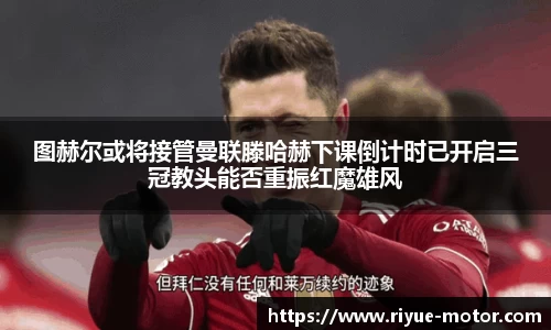 图赫尔或将接管曼联滕哈赫下课倒计时已开启三冠教头能否重振红魔雄风