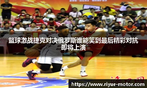 篮球激战捷克对决俄罗斯谁能笑到最后精彩对抗即将上演
